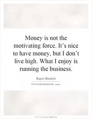 Money is not the motivating force. It’s nice to have money, but I don’t live high. What I enjoy is running the business Picture Quote #1