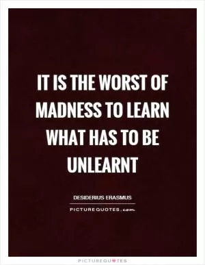 It is the worst of madness to learn what has to be unlearnt Picture Quote #1