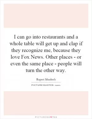 I can go into restaurants and a whole table will get up and clap if they recognize me, because they love Fox News. Other places - or even the same place - people will turn the other way Picture Quote #1
