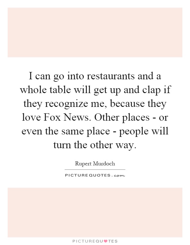 I can go into restaurants and a whole table will get up and clap if they recognize me, because they love Fox News. Other places - or even the same place - people will turn the other way Picture Quote #1
