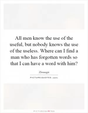 All men know the use of the useful, but nobody knows the use of the useless. Where can I find a man who has forgotten words so that I can have a word with him? Picture Quote #1