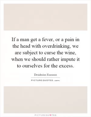 If a man get a fever, or a pain in the head with overdrinking, we are subject to curse the wine, when we should rather impute it to ourselves for the excess Picture Quote #1
