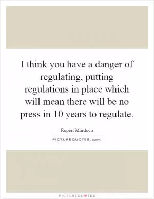 I think you have a danger of regulating, putting regulations in place which will mean there will be no press in 10 years to regulate Picture Quote #1