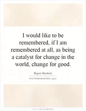 I would like to be remembered, if I am remembered at all, as being a catalyst for change in the world, change for good Picture Quote #1