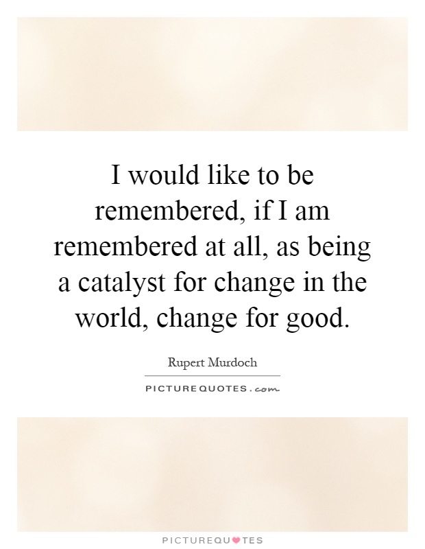 I would like to be remembered, if I am remembered at all, as being a catalyst for change in the world, change for good Picture Quote #1