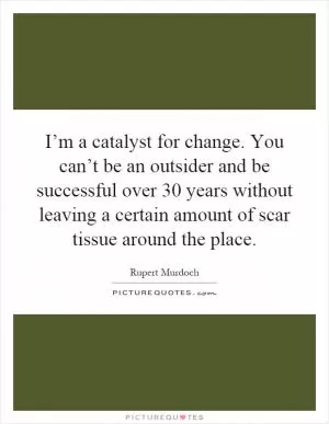I’m a catalyst for change. You can’t be an outsider and be successful over 30 years without leaving a certain amount of scar tissue around the place Picture Quote #1