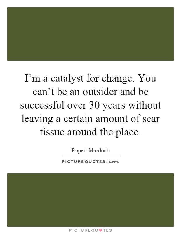 I'm a catalyst for change. You can't be an outsider and be successful over 30 years without leaving a certain amount of scar tissue around the place Picture Quote #1