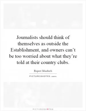 Journalists should think of themselves as outside the Establishment, and owners can’t be too worried about what they’re told at their country clubs Picture Quote #1