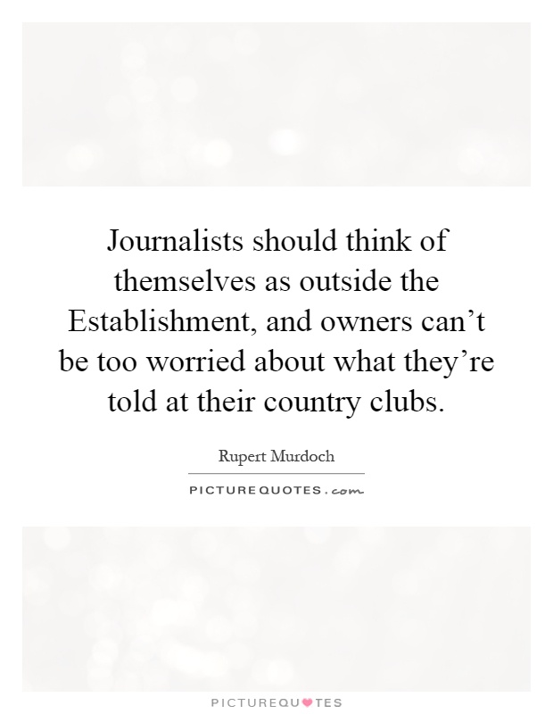 Journalists should think of themselves as outside the Establishment, and owners can't be too worried about what they're told at their country clubs Picture Quote #1