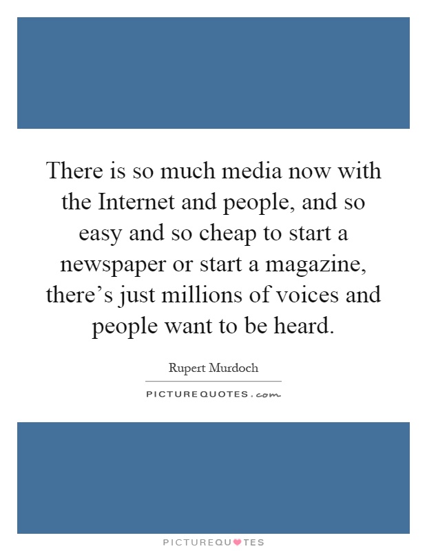 There is so much media now with the Internet and people, and so easy and so cheap to start a newspaper or start a magazine, there's just millions of voices and people want to be heard Picture Quote #1