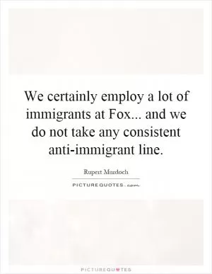 We certainly employ a lot of immigrants at Fox... and we do not take any consistent anti-immigrant line Picture Quote #1