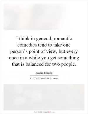 I think in general, romantic comedies tend to take one person’s point of view, but every once in a while you get something that is balanced for two people Picture Quote #1