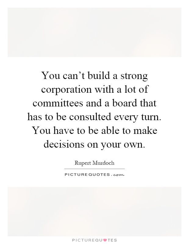You can't build a strong corporation with a lot of committees and a board that has to be consulted every turn. You have to be able to make decisions on your own Picture Quote #1