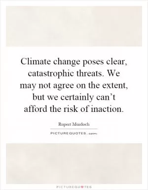 Climate change poses clear, catastrophic threats. We may not agree on the extent, but we certainly can’t afford the risk of inaction Picture Quote #1