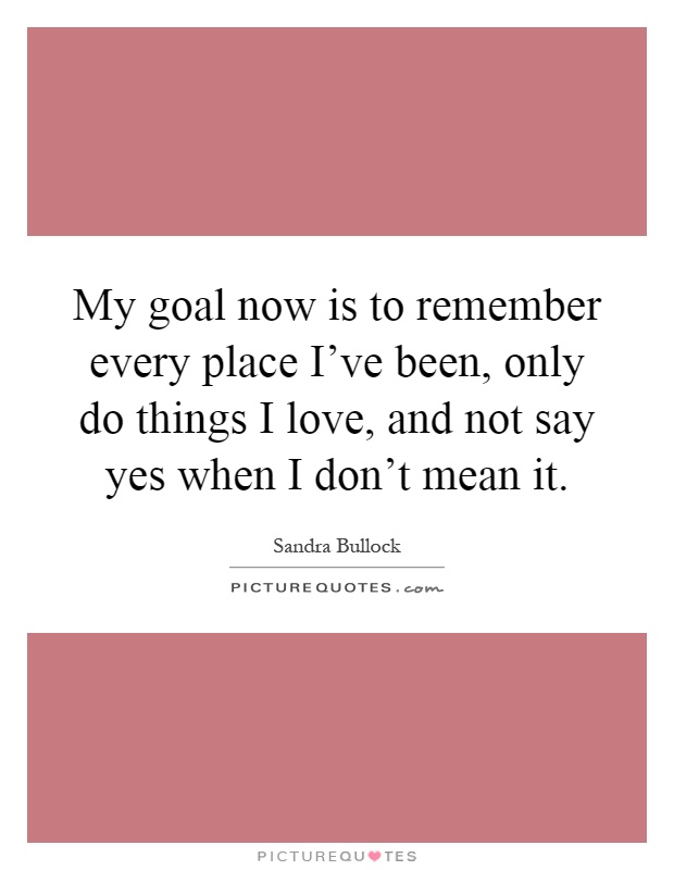 My goal now is to remember every place I've been, only do things I love, and not say yes when I don't mean it Picture Quote #1