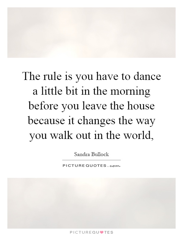The rule is you have to dance a little bit in the morning before you leave the house because it changes the way you walk out in the world, Picture Quote #1