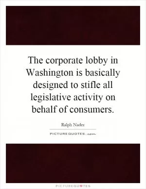 The corporate lobby in Washington is basically designed to stifle all legislative activity on behalf of consumers Picture Quote #1