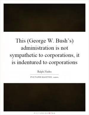 This (George W. Bush’s) administration is not sympathetic to corporations, it is indentured to corporations Picture Quote #1
