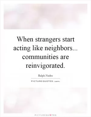 When strangers start acting like neighbors... communities are reinvigorated Picture Quote #1