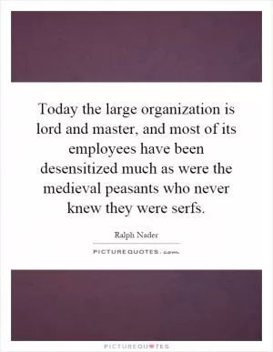 Today the large organization is lord and master, and most of its employees have been desensitized much as were the medieval peasants who never knew they were serfs Picture Quote #1