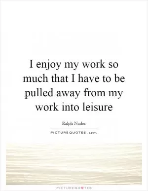 I enjoy my work so much that I have to be pulled away from my work into leisure Picture Quote #1