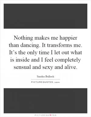 Nothing makes me happier than dancing. It transforms me. It’s the only time I let out what is inside and I feel completely sensual and sexy and alive Picture Quote #1