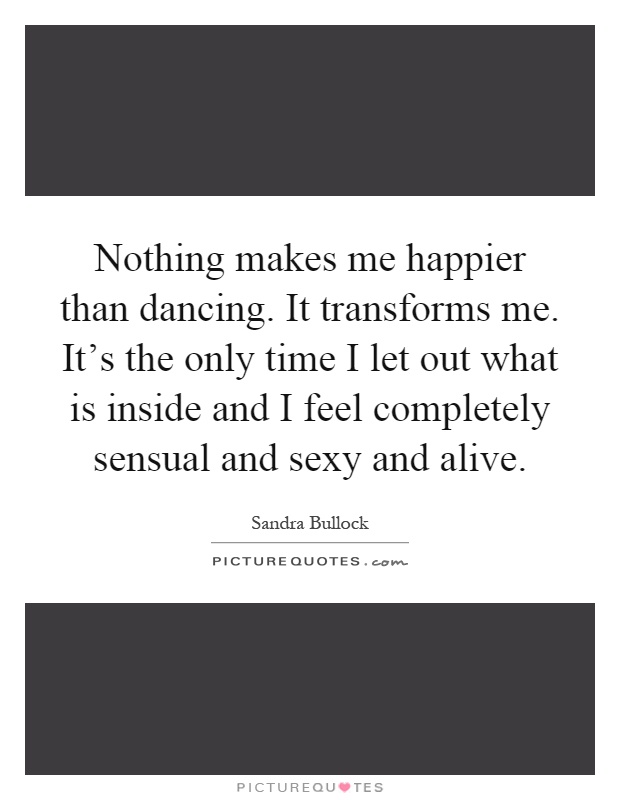 Nothing makes me happier than dancing. It transforms me. It's the only time I let out what is inside and I feel completely sensual and sexy and alive Picture Quote #1