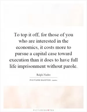 To top it off, for those of you who are interested in the economics, it costs more to pursue a capital case toward execution than it does to have full life imprisonment without parole Picture Quote #1