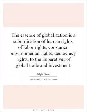 The essence of globalization is a subordination of human rights, of labor rights, consumer, environmental rights, democracy rights, to the imperatives of global trade and investment Picture Quote #1