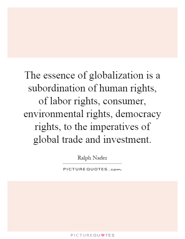 The essence of globalization is a subordination of human rights, of labor rights, consumer, environmental rights, democracy rights, to the imperatives of global trade and investment Picture Quote #1