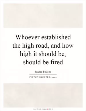 Whoever established the high road, and how high it should be, should be fired Picture Quote #1
