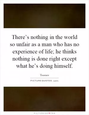 There’s nothing in the world so unfair as a man who has no experience of life; he thinks nothing is done right except what he’s doing himself Picture Quote #1