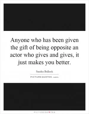 Anyone who has been given the gift of being opposite an actor who gives and gives, it just makes you better Picture Quote #1