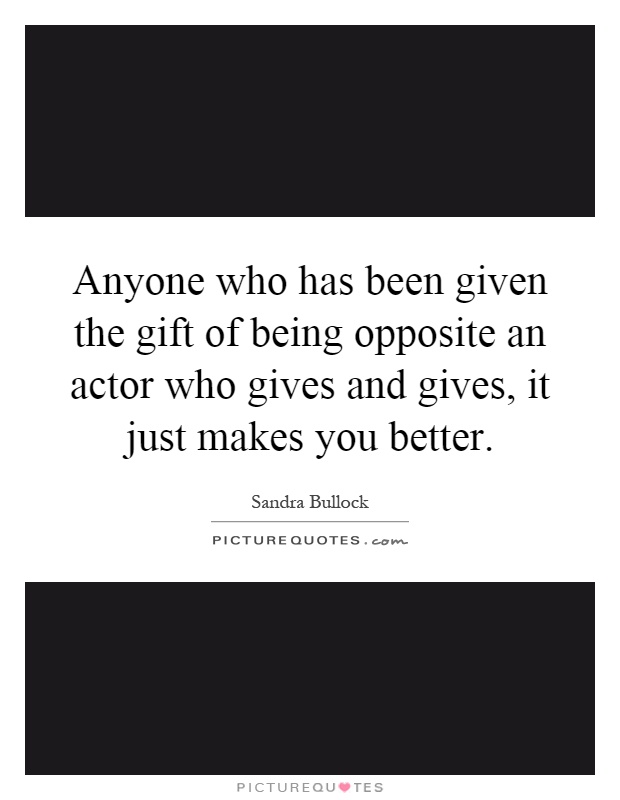 Anyone who has been given the gift of being opposite an actor who gives and gives, it just makes you better Picture Quote #1