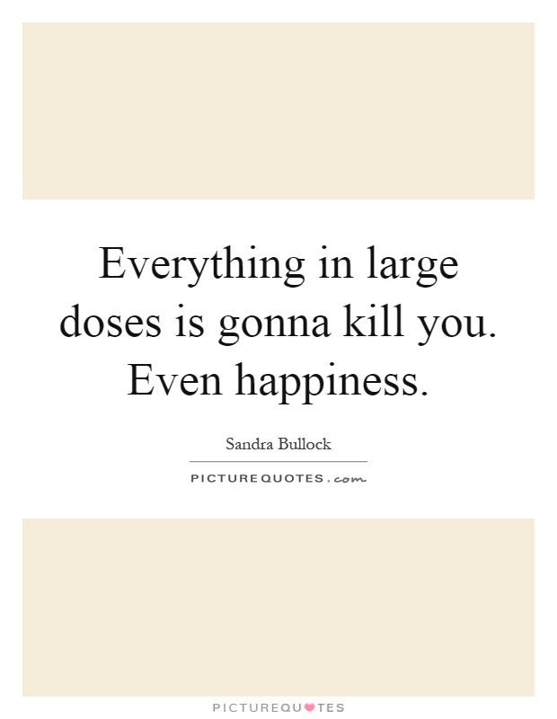 Everything in large doses is gonna kill you. Even happiness Picture Quote #1
