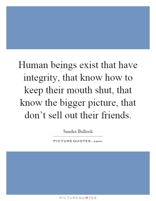 Human beings exist that have integrity, that know how to keep their mouth shut, that know the bigger picture, that don't sell out their friends Picture Quote #1