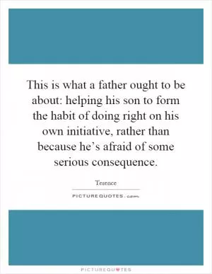 This is what a father ought to be about: helping his son to form the habit of doing right on his own initiative, rather than because he’s afraid of some serious consequence Picture Quote #1