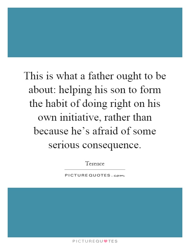 This is what a father ought to be about: helping his son to form the habit of doing right on his own initiative, rather than because he's afraid of some serious consequence Picture Quote #1