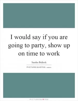 I would say if you are going to party, show up on time to work Picture Quote #1
