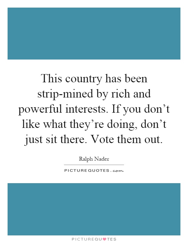 This country has been strip-mined by rich and powerful interests. If you don't like what they're doing, don't just sit there. Vote them out Picture Quote #1