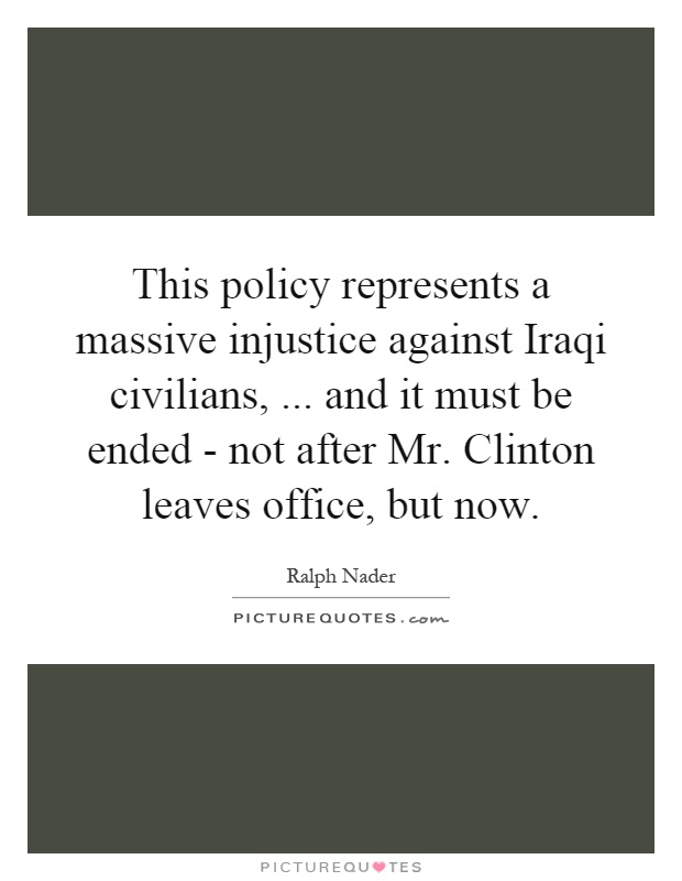 This policy represents a massive injustice against Iraqi civilians,... and it must be ended - not after Mr. Clinton leaves office, but now Picture Quote #1