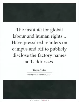 The institute for global labour and human rights... Have pressured retailers on campus and off to publicly disclose the factory names and addresses Picture Quote #1