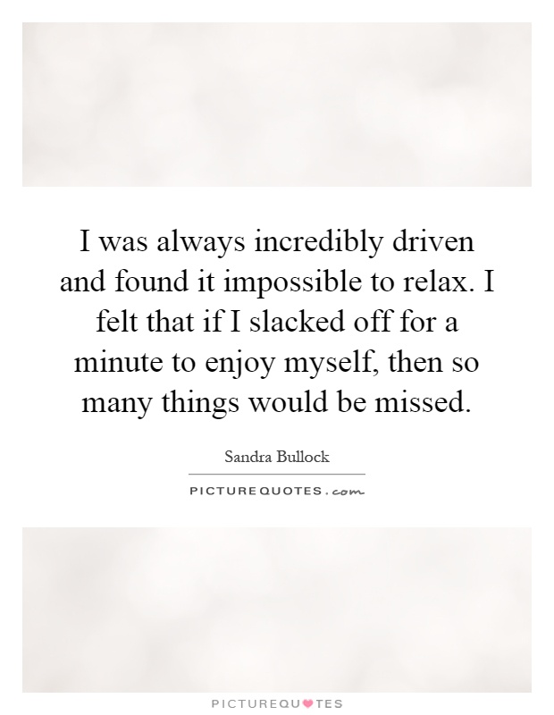I was always incredibly driven and found it impossible to relax. I felt that if I slacked off for a minute to enjoy myself, then so many things would be missed Picture Quote #1