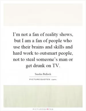 I’m not a fan of reality shows, but I am a fan of people who use their brains and skills and hard work to outsmart people, not to steal someone’s man or get drunk on TV Picture Quote #1