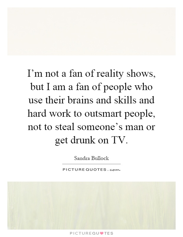 I'm not a fan of reality shows, but I am a fan of people who use their brains and skills and hard work to outsmart people, not to steal someone's man or get drunk on TV Picture Quote #1