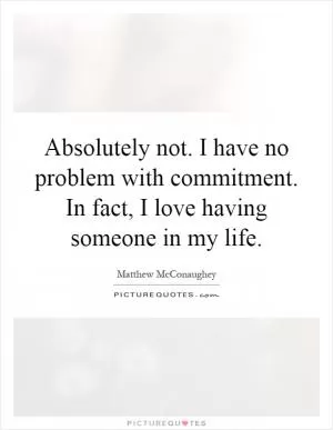 Absolutely not. I have no problem with commitment. In fact, I love having someone in my life Picture Quote #1