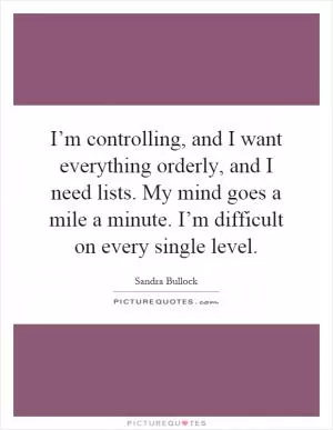 I’m controlling, and I want everything orderly, and I need lists. My mind goes a mile a minute. I’m difficult on every single level Picture Quote #1