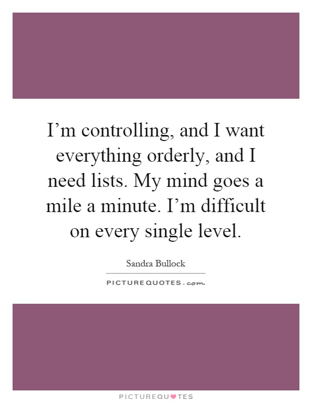 I'm controlling, and I want everything orderly, and I need lists. My mind goes a mile a minute. I'm difficult on every single level Picture Quote #1