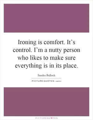Ironing is comfort. It’s control. I’m a nutty person who likes to make sure everything is in its place Picture Quote #1