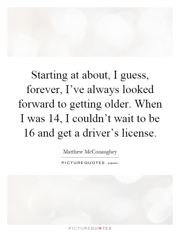Starting at about, I guess, forever, I've always looked forward to getting older. When I was 14, I couldn't wait to be 16 and get a driver's license Picture Quote #1